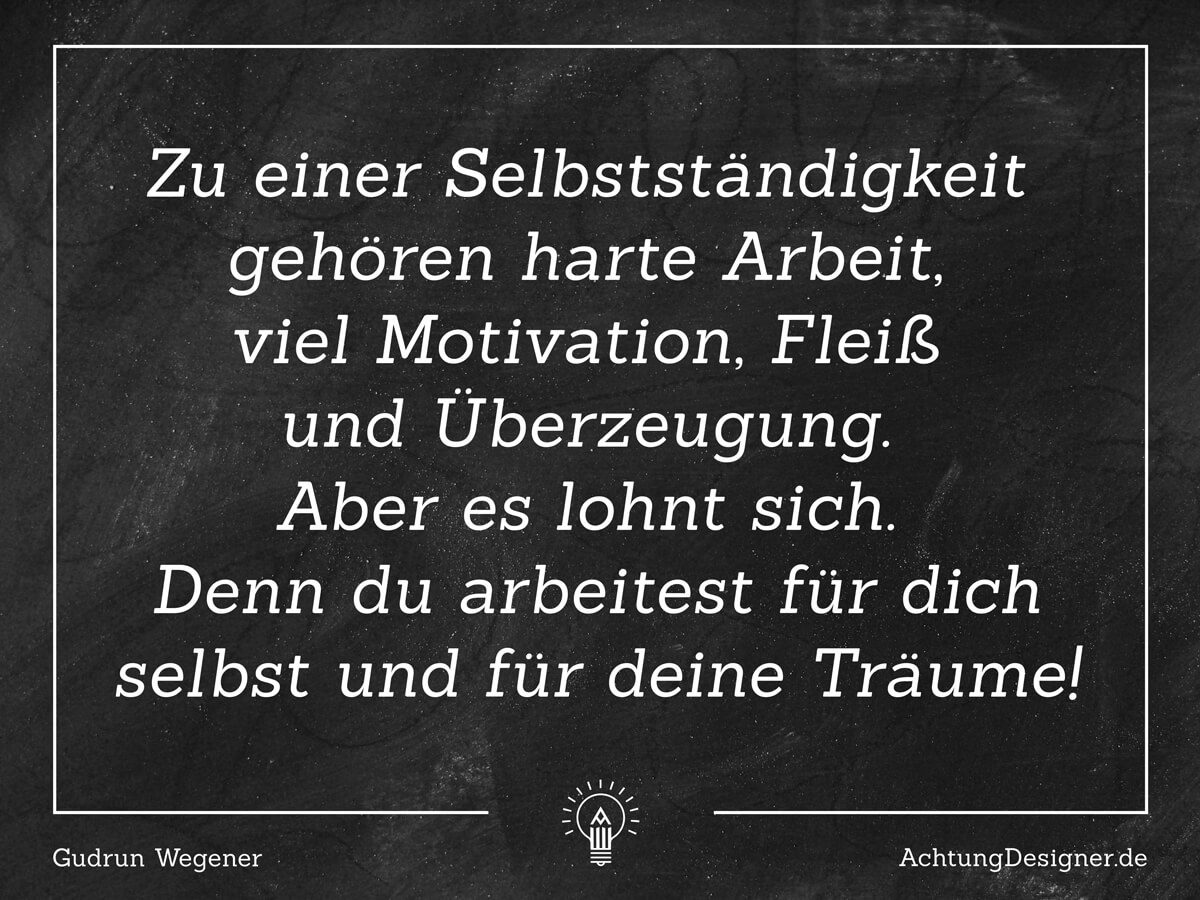 Zitat: Zu einer Selbstständigkeit gehört harte Arbeit, viel Motivation, Fleiß und Überzeugung. Aber es lohnt sich. Denn du arbeitet für dich selbst und für deine Träume! - AchtungDesigner.de