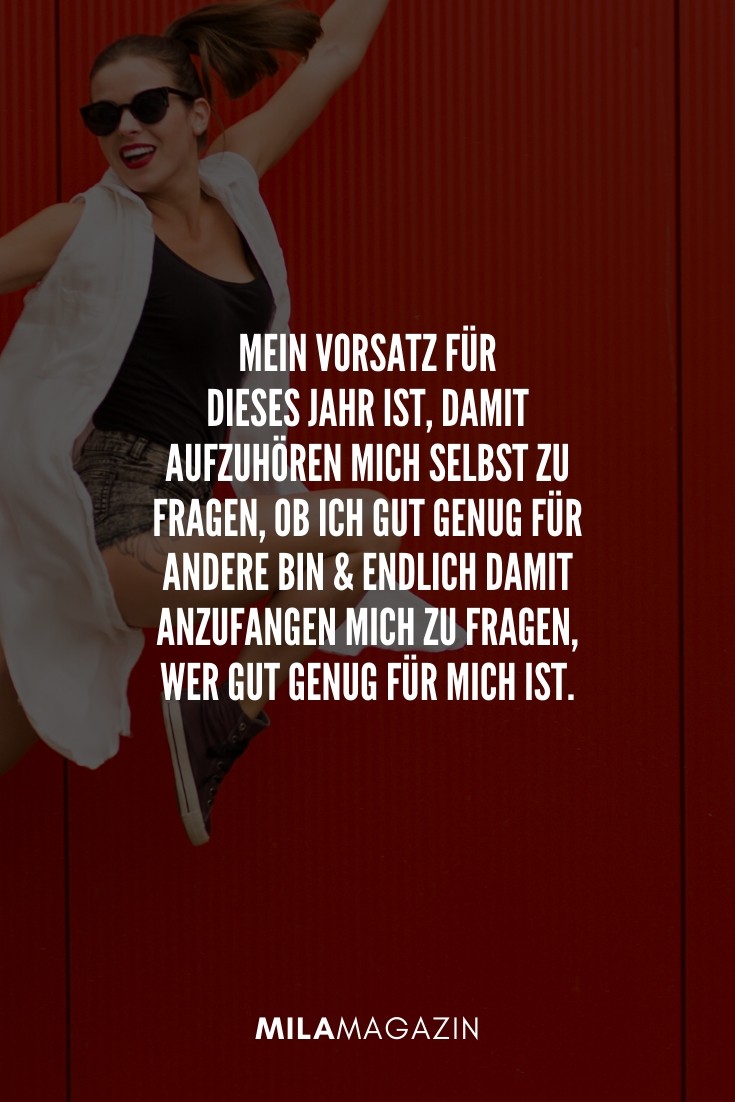 Mein Vorsatz für dieses Jahr ist, damit aufzuhören mich selbst zu fragen, ob ich gut genug für andere bin und endlich damit anzufangen mich zu fragen, wer gut genug für mich ist. | 51 Neujahrswünsche | MILAMAGAZIN